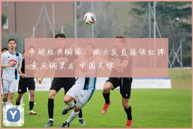 中超经典瞬间，揪头发直接领红牌 重庆铜梁龙 中国足球