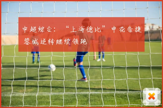 中超综合：“上海德比”申花告捷 蓉城逆转继续领跑