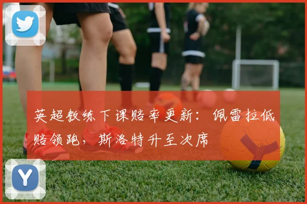 英超教练下课赔率更新：佩雷拉低赔领跑，斯洛特升至次席