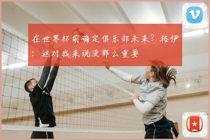 在世界杯前确定俱乐部未来？格伊：这对我来说没那么重要