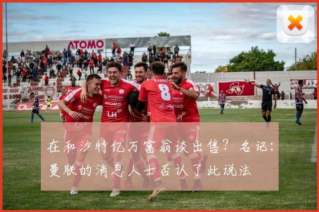 在和沙特亿万富翁谈出售？名记：曼联的消息人士否认了此说法