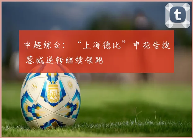 中超综合：“上海德比”申花告捷 蓉城逆转继续领跑