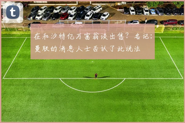 在和沙特亿万富翁谈出售？名记：曼联的消息人士否认了此说法