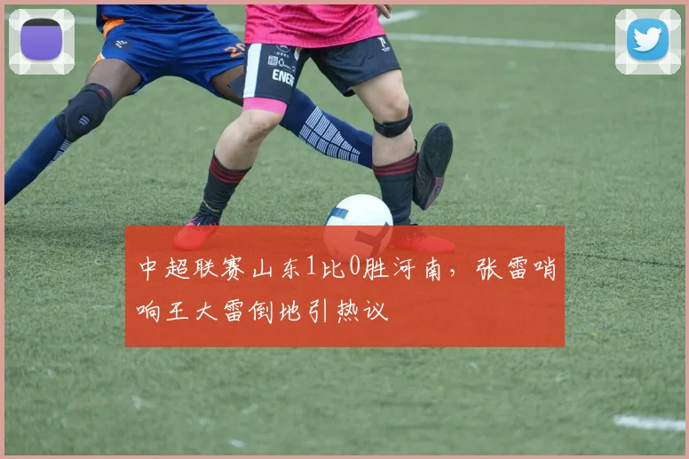 中超联赛山东1比0胜河南，张雷哨响王大雷倒地引热议