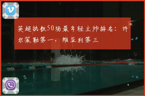 英超执教50场最年轻主帅排名：许尔策勒第一，维亚利第三
