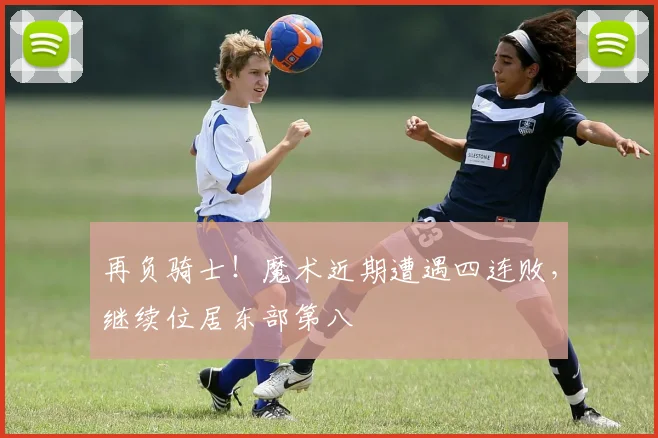 再负骑士！魔术近期遭遇四连败，继续位居东部第八
